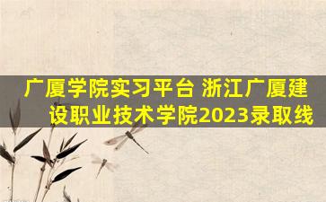 广厦学院实习平台 浙江广厦建设职业技术学院2023录取线